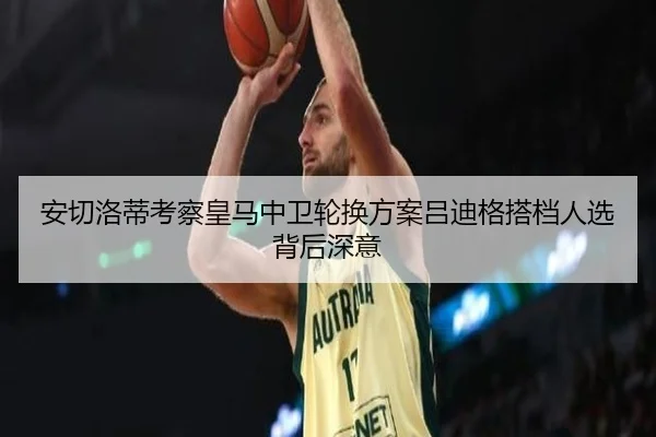 安切洛蒂考察皇马中卫轮换方案吕迪格搭档人选背后深意