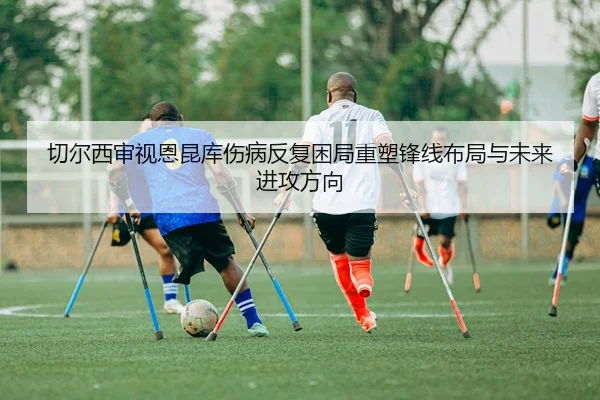 切尔西审视恩昆库伤病反复困局重塑锋线布局与未来进攻方向